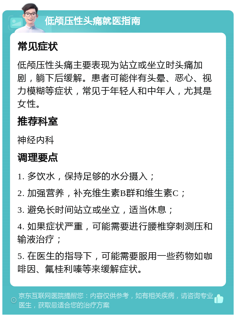 低颅压性头痛就医指南 常见症状 低颅压性头痛主要表现为站立或坐立时头痛加剧，躺下后缓解。患者可能伴有头晕、恶心、视力模糊等症状，常见于年轻人和中年人，尤其是女性。 推荐科室 神经内科 调理要点 1. 多饮水，保持足够的水分摄入； 2. 加强营养，补充维生素B群和维生素C； 3. 避免长时间站立或坐立，适当休息； 4. 如果症状严重，可能需要进行腰椎穿刺测压和输液治疗； 5. 在医生的指导下，可能需要服用一些药物如咖啡因、氟桂利嗪等来缓解症状。