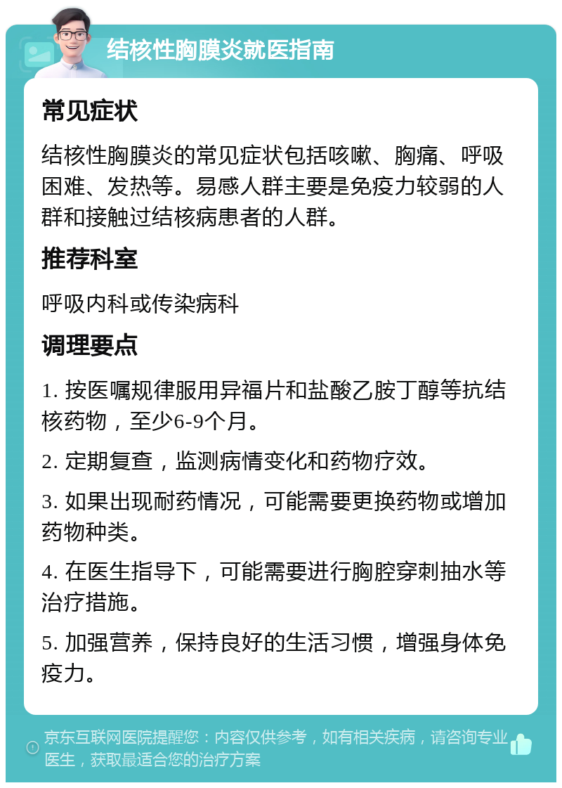 结核性胸膜炎就医指南 常见症状 结核性胸膜炎的常见症状包括咳嗽、胸痛、呼吸困难、发热等。易感人群主要是免疫力较弱的人群和接触过结核病患者的人群。 推荐科室 呼吸内科或传染病科 调理要点 1. 按医嘱规律服用异福片和盐酸乙胺丁醇等抗结核药物，至少6-9个月。 2. 定期复查，监测病情变化和药物疗效。 3. 如果出现耐药情况，可能需要更换药物或增加药物种类。 4. 在医生指导下，可能需要进行胸腔穿刺抽水等治疗措施。 5. 加强营养，保持良好的生活习惯，增强身体免疫力。