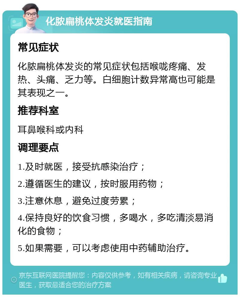 化脓扁桃体发炎就医指南 常见症状 化脓扁桃体发炎的常见症状包括喉咙疼痛、发热、头痛、乏力等。白细胞计数异常高也可能是其表现之一。 推荐科室 耳鼻喉科或内科 调理要点 1.及时就医，接受抗感染治疗； 2.遵循医生的建议，按时服用药物； 3.注意休息，避免过度劳累； 4.保持良好的饮食习惯，多喝水，多吃清淡易消化的食物； 5.如果需要，可以考虑使用中药辅助治疗。