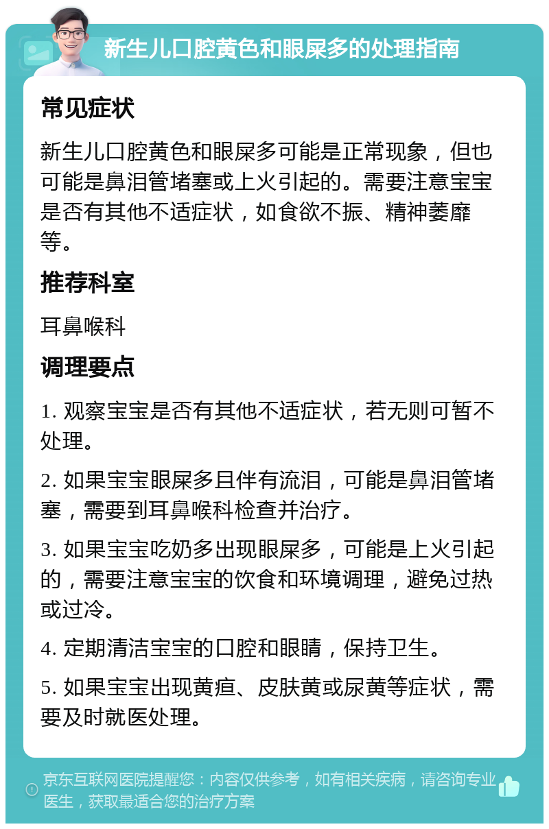 新生儿口腔黄色和眼屎多的处理指南 常见症状 新生儿口腔黄色和眼屎多可能是正常现象，但也可能是鼻泪管堵塞或上火引起的。需要注意宝宝是否有其他不适症状，如食欲不振、精神萎靡等。 推荐科室 耳鼻喉科 调理要点 1. 观察宝宝是否有其他不适症状，若无则可暂不处理。 2. 如果宝宝眼屎多且伴有流泪，可能是鼻泪管堵塞，需要到耳鼻喉科检查并治疗。 3. 如果宝宝吃奶多出现眼屎多，可能是上火引起的，需要注意宝宝的饮食和环境调理，避免过热或过冷。 4. 定期清洁宝宝的口腔和眼睛，保持卫生。 5. 如果宝宝出现黄疸、皮肤黄或尿黄等症状，需要及时就医处理。