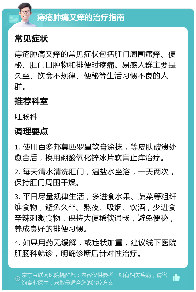 痔疮肿痛又痒的治疗指南 常见症状 痔疮肿痛又痒的常见症状包括肛门周围瘙痒、便秘、肛门口肿物和排便时疼痛。易感人群主要是久坐、饮食不规律、便秘等生活习惯不良的人群。 推荐科室 肛肠科 调理要点 1. 使用百多邦莫匹罗星软膏涂抹，等皮肤破溃处愈合后，换用硼酸氧化锌冰片软膏止痒治疗。 2. 每天清水清洗肛门，温盐水坐浴，一天两次，保持肛门周围干燥。 3. 平日尽量规律生活，多进食水果、蔬菜等粗纤维食物，避免久坐、熬夜、吸烟、饮酒，少进食辛辣刺激食物，保持大便稀软通畅，避免便秘，养成良好的排便习惯。 4. 如果用药无缓解，或症状加重，建议线下医院肛肠科就诊，明确诊断后针对性治疗。