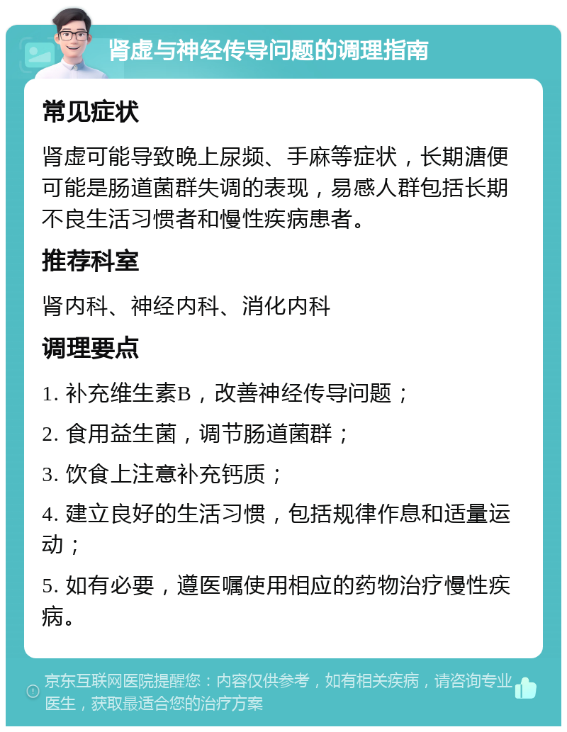 肾虚与神经传导问题的调理指南 常见症状 肾虚可能导致晚上尿频、手麻等症状，长期溏便可能是肠道菌群失调的表现，易感人群包括长期不良生活习惯者和慢性疾病患者。 推荐科室 肾内科、神经内科、消化内科 调理要点 1. 补充维生素B，改善神经传导问题； 2. 食用益生菌，调节肠道菌群； 3. 饮食上注意补充钙质； 4. 建立良好的生活习惯，包括规律作息和适量运动； 5. 如有必要，遵医嘱使用相应的药物治疗慢性疾病。