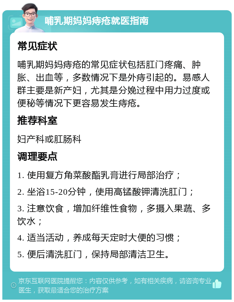 哺乳期妈妈痔疮就医指南 常见症状 哺乳期妈妈痔疮的常见症状包括肛门疼痛、肿胀、出血等，多数情况下是外痔引起的。易感人群主要是新产妇，尤其是分娩过程中用力过度或便秘等情况下更容易发生痔疮。 推荐科室 妇产科或肛肠科 调理要点 1. 使用复方角菜酸酯乳膏进行局部治疗； 2. 坐浴15-20分钟，使用高锰酸钾清洗肛门； 3. 注意饮食，增加纤维性食物，多摄入果蔬、多饮水； 4. 适当活动，养成每天定时大便的习惯； 5. 便后清洗肛门，保持局部清洁卫生。