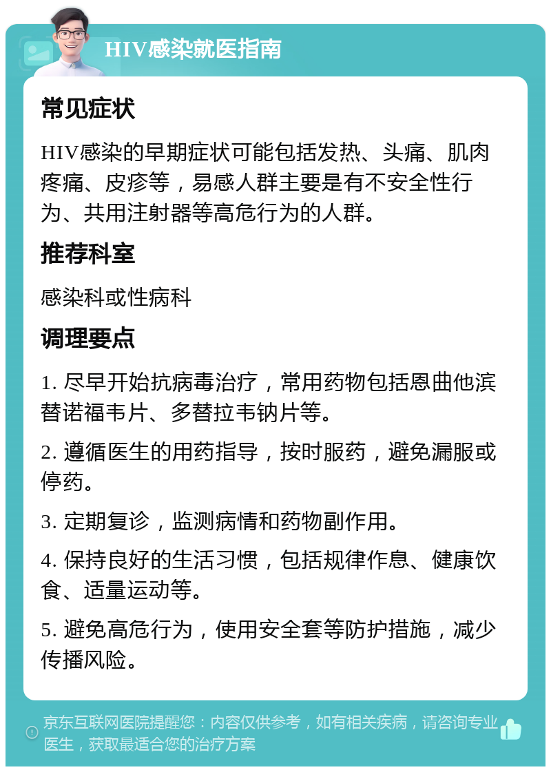 HIV感染就医指南 常见症状 HIV感染的早期症状可能包括发热、头痛、肌肉疼痛、皮疹等，易感人群主要是有不安全性行为、共用注射器等高危行为的人群。 推荐科室 感染科或性病科 调理要点 1. 尽早开始抗病毒治疗，常用药物包括恩曲他滨替诺福韦片、多替拉韦钠片等。 2. 遵循医生的用药指导，按时服药，避免漏服或停药。 3. 定期复诊，监测病情和药物副作用。 4. 保持良好的生活习惯，包括规律作息、健康饮食、适量运动等。 5. 避免高危行为，使用安全套等防护措施，减少传播风险。