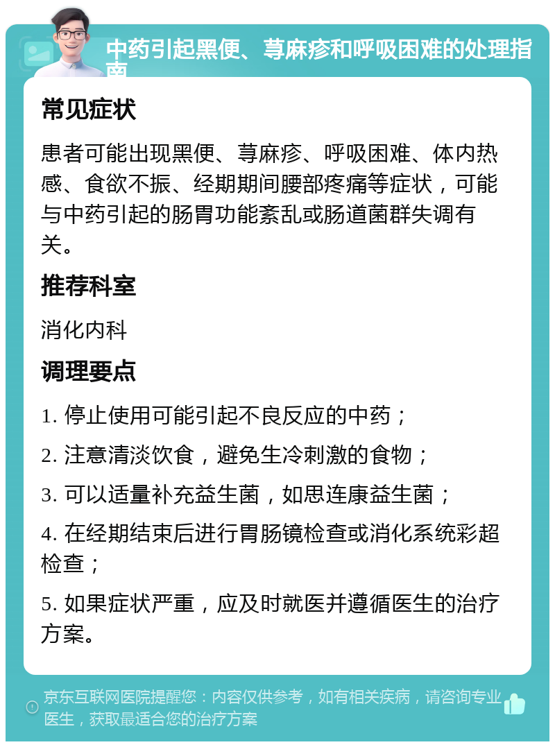 中药引起黑便、荨麻疹和呼吸困难的处理指南 常见症状 患者可能出现黑便、荨麻疹、呼吸困难、体内热感、食欲不振、经期期间腰部疼痛等症状，可能与中药引起的肠胃功能紊乱或肠道菌群失调有关。 推荐科室 消化内科 调理要点 1. 停止使用可能引起不良反应的中药； 2. 注意清淡饮食，避免生冷刺激的食物； 3. 可以适量补充益生菌，如思连康益生菌； 4. 在经期结束后进行胃肠镜检查或消化系统彩超检查； 5. 如果症状严重，应及时就医并遵循医生的治疗方案。