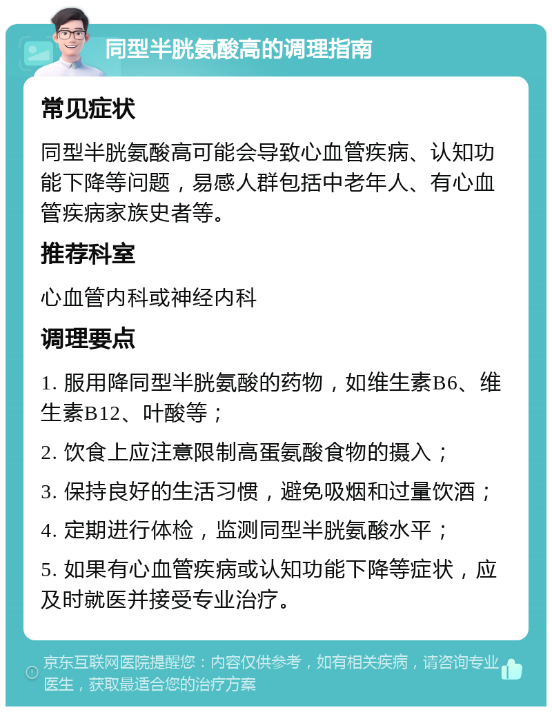 同型半胱氨酸高的调理指南 常见症状 同型半胱氨酸高可能会导致心血管疾病、认知功能下降等问题，易感人群包括中老年人、有心血管疾病家族史者等。 推荐科室 心血管内科或神经内科 调理要点 1. 服用降同型半胱氨酸的药物，如维生素B6、维生素B12、叶酸等； 2. 饮食上应注意限制高蛋氨酸食物的摄入； 3. 保持良好的生活习惯，避免吸烟和过量饮酒； 4. 定期进行体检，监测同型半胱氨酸水平； 5. 如果有心血管疾病或认知功能下降等症状，应及时就医并接受专业治疗。