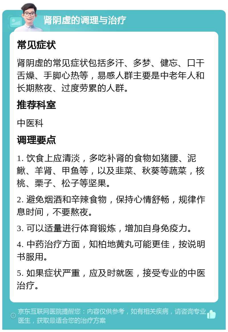 肾阴虚的调理与治疗 常见症状 肾阴虚的常见症状包括多汗、多梦、健忘、口干舌燥、手脚心热等，易感人群主要是中老年人和长期熬夜、过度劳累的人群。 推荐科室 中医科 调理要点 1. 饮食上应清淡，多吃补肾的食物如猪腰、泥鳅、羊肾、甲鱼等，以及韭菜、秋葵等蔬菜，核桃、栗子、松子等坚果。 2. 避免烟酒和辛辣食物，保持心情舒畅，规律作息时间，不要熬夜。 3. 可以适量进行体育锻炼，增加自身免疫力。 4. 中药治疗方面，知柏地黄丸可能更佳，按说明书服用。 5. 如果症状严重，应及时就医，接受专业的中医治疗。