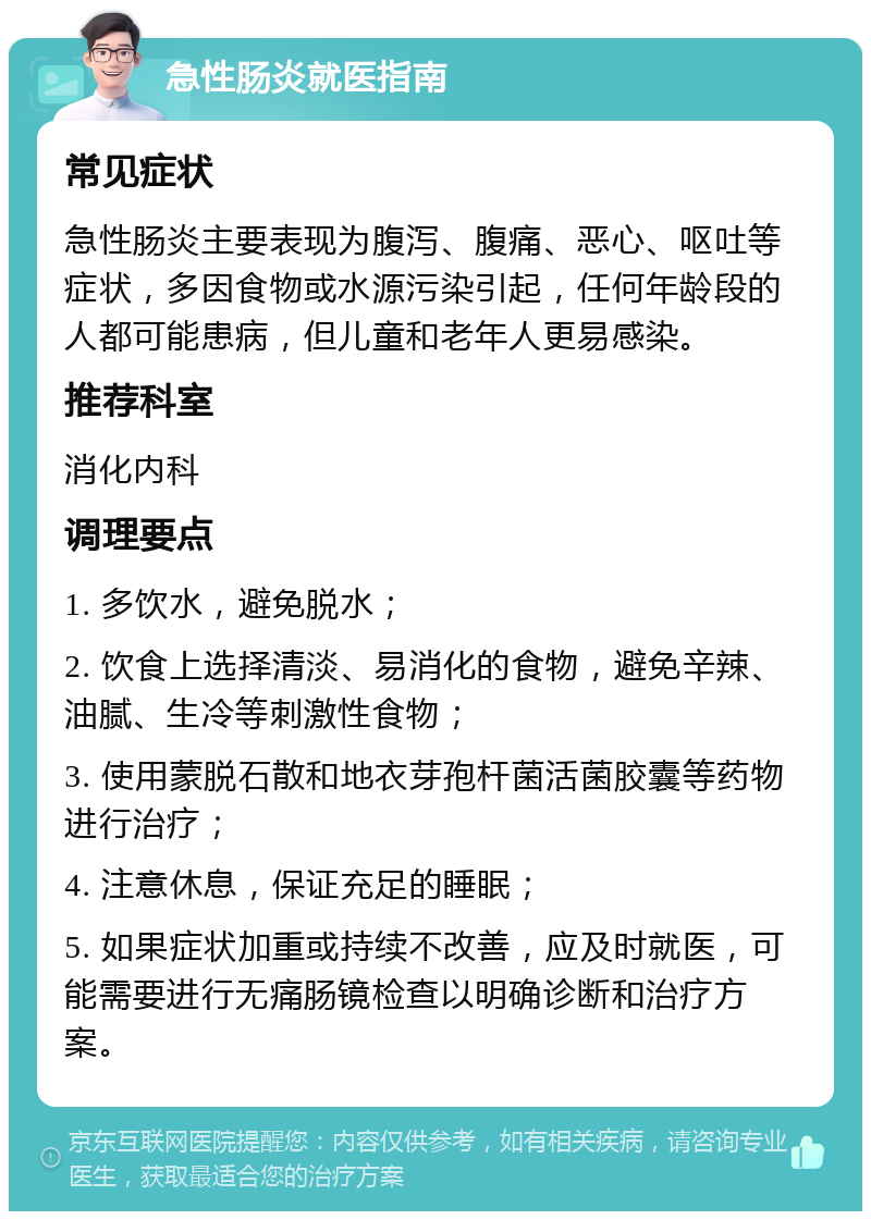 急性肠炎就医指南 常见症状 急性肠炎主要表现为腹泻、腹痛、恶心、呕吐等症状，多因食物或水源污染引起，任何年龄段的人都可能患病，但儿童和老年人更易感染。 推荐科室 消化内科 调理要点 1. 多饮水，避免脱水； 2. 饮食上选择清淡、易消化的食物，避免辛辣、油腻、生冷等刺激性食物； 3. 使用蒙脱石散和地衣芽孢杆菌活菌胶囊等药物进行治疗； 4. 注意休息，保证充足的睡眠； 5. 如果症状加重或持续不改善，应及时就医，可能需要进行无痛肠镜检查以明确诊断和治疗方案。