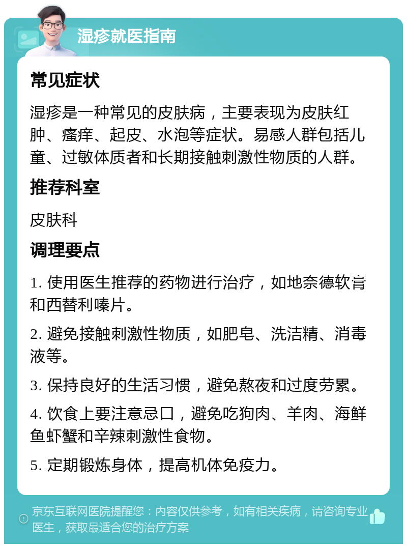 湿疹就医指南 常见症状 湿疹是一种常见的皮肤病，主要表现为皮肤红肿、瘙痒、起皮、水泡等症状。易感人群包括儿童、过敏体质者和长期接触刺激性物质的人群。 推荐科室 皮肤科 调理要点 1. 使用医生推荐的药物进行治疗，如地奈德软膏和西替利嗪片。 2. 避免接触刺激性物质，如肥皂、洗洁精、消毒液等。 3. 保持良好的生活习惯，避免熬夜和过度劳累。 4. 饮食上要注意忌口，避免吃狗肉、羊肉、海鲜鱼虾蟹和辛辣刺激性食物。 5. 定期锻炼身体，提高机体免疫力。