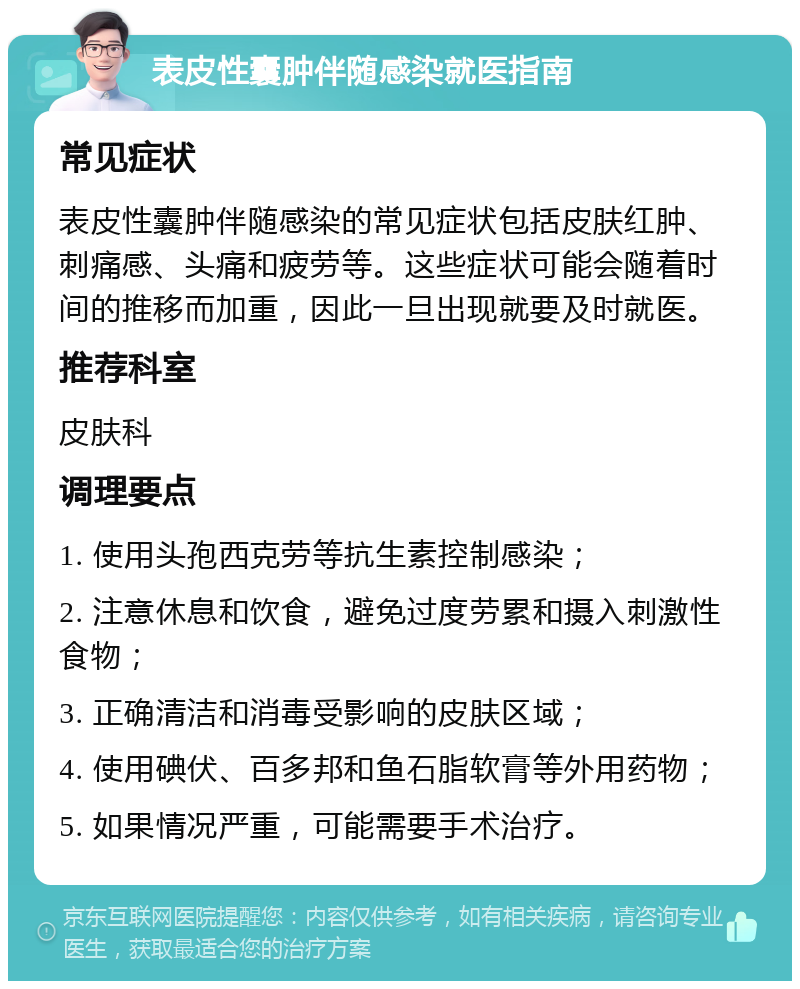 表皮性囊肿伴随感染就医指南 常见症状 表皮性囊肿伴随感染的常见症状包括皮肤红肿、刺痛感、头痛和疲劳等。这些症状可能会随着时间的推移而加重，因此一旦出现就要及时就医。 推荐科室 皮肤科 调理要点 1. 使用头孢西克劳等抗生素控制感染； 2. 注意休息和饮食，避免过度劳累和摄入刺激性食物； 3. 正确清洁和消毒受影响的皮肤区域； 4. 使用碘伏、百多邦和鱼石脂软膏等外用药物； 5. 如果情况严重，可能需要手术治疗。