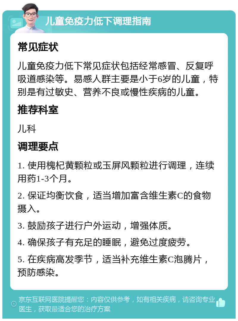 儿童免疫力低下调理指南 常见症状 儿童免疫力低下常见症状包括经常感冒、反复呼吸道感染等。易感人群主要是小于6岁的儿童，特别是有过敏史、营养不良或慢性疾病的儿童。 推荐科室 儿科 调理要点 1. 使用槐杞黄颗粒或玉屏风颗粒进行调理，连续用药1-3个月。 2. 保证均衡饮食，适当增加富含维生素C的食物摄入。 3. 鼓励孩子进行户外运动，增强体质。 4. 确保孩子有充足的睡眠，避免过度疲劳。 5. 在疾病高发季节，适当补充维生素C泡腾片，预防感染。