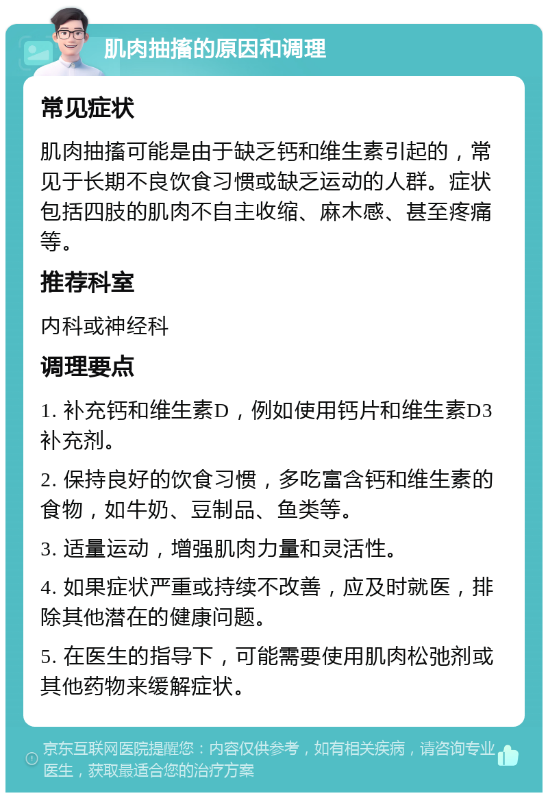 肌肉抽搐的原因和调理 常见症状 肌肉抽搐可能是由于缺乏钙和维生素引起的，常见于长期不良饮食习惯或缺乏运动的人群。症状包括四肢的肌肉不自主收缩、麻木感、甚至疼痛等。 推荐科室 内科或神经科 调理要点 1. 补充钙和维生素D，例如使用钙片和维生素D3补充剂。 2. 保持良好的饮食习惯，多吃富含钙和维生素的食物，如牛奶、豆制品、鱼类等。 3. 适量运动，增强肌肉力量和灵活性。 4. 如果症状严重或持续不改善，应及时就医，排除其他潜在的健康问题。 5. 在医生的指导下，可能需要使用肌肉松弛剂或其他药物来缓解症状。