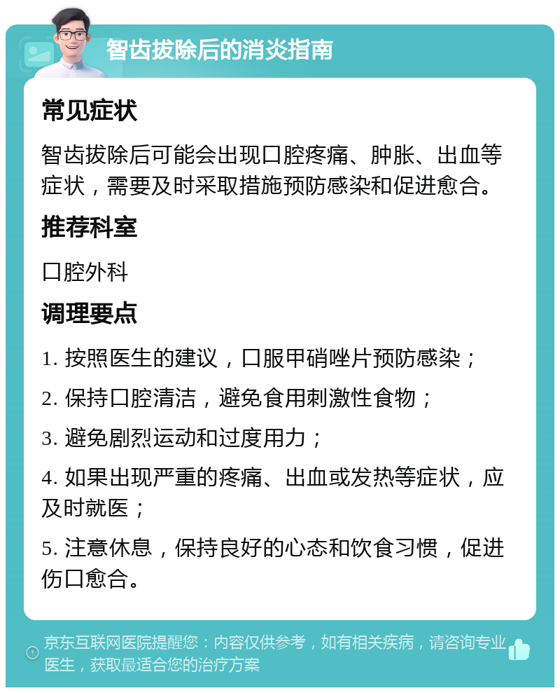 智齿拔除后的消炎指南 常见症状 智齿拔除后可能会出现口腔疼痛、肿胀、出血等症状，需要及时采取措施预防感染和促进愈合。 推荐科室 口腔外科 调理要点 1. 按照医生的建议，口服甲硝唑片预防感染； 2. 保持口腔清洁，避免食用刺激性食物； 3. 避免剧烈运动和过度用力； 4. 如果出现严重的疼痛、出血或发热等症状，应及时就医； 5. 注意休息，保持良好的心态和饮食习惯，促进伤口愈合。