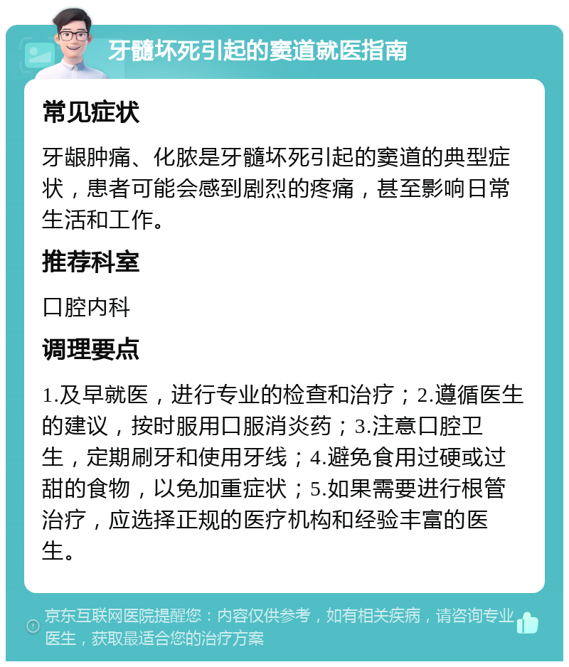 牙髓坏死引起的窦道就医指南 常见症状 牙龈肿痛、化脓是牙髓坏死引起的窦道的典型症状，患者可能会感到剧烈的疼痛，甚至影响日常生活和工作。 推荐科室 口腔内科 调理要点 1.及早就医，进行专业的检查和治疗；2.遵循医生的建议，按时服用口服消炎药；3.注意口腔卫生，定期刷牙和使用牙线；4.避免食用过硬或过甜的食物，以免加重症状；5.如果需要进行根管治疗，应选择正规的医疗机构和经验丰富的医生。