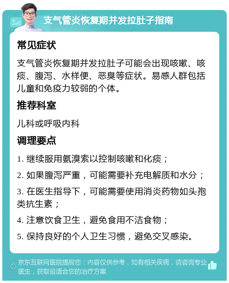 支气管炎恢复期并发拉肚子指南 常见症状 支气管炎恢复期并发拉肚子可能会出现咳嗽、咳痰、腹泻、水样便、恶臭等症状。易感人群包括儿童和免疫力较弱的个体。 推荐科室 儿科或呼吸内科 调理要点 1. 继续服用氨溴索以控制咳嗽和化痰； 2. 如果腹泻严重，可能需要补充电解质和水分； 3. 在医生指导下，可能需要使用消炎药物如头孢类抗生素； 4. 注意饮食卫生，避免食用不洁食物； 5. 保持良好的个人卫生习惯，避免交叉感染。