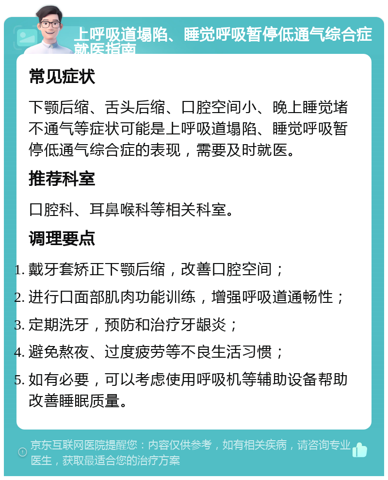 上呼吸道塌陷、睡觉呼吸暂停低通气综合症就医指南 常见症状 下颚后缩、舌头后缩、口腔空间小、晚上睡觉堵不通气等症状可能是上呼吸道塌陷、睡觉呼吸暂停低通气综合症的表现，需要及时就医。 推荐科室 口腔科、耳鼻喉科等相关科室。 调理要点 戴牙套矫正下颚后缩，改善口腔空间； 进行口面部肌肉功能训练，增强呼吸道通畅性； 定期洗牙，预防和治疗牙龈炎； 避免熬夜、过度疲劳等不良生活习惯； 如有必要，可以考虑使用呼吸机等辅助设备帮助改善睡眠质量。