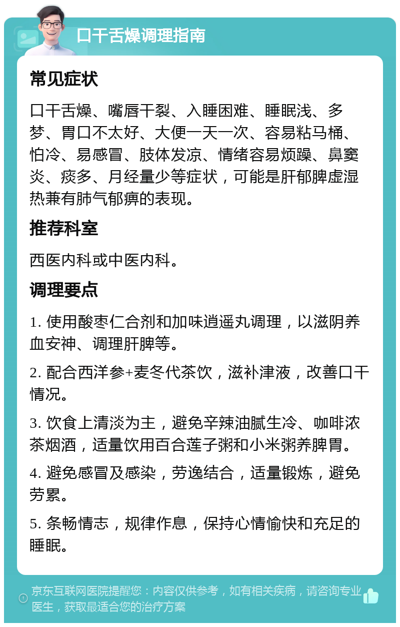 口干舌燥调理指南 常见症状 口干舌燥、嘴唇干裂、入睡困难、睡眠浅、多梦、胃口不太好、大便一天一次、容易粘马桶、怕冷、易感冒、肢体发凉、情绪容易烦躁、鼻窦炎、痰多、月经量少等症状，可能是肝郁脾虚湿热兼有肺气郁痹的表现。 推荐科室 西医内科或中医内科。 调理要点 1. 使用酸枣仁合剂和加味逍遥丸调理，以滋阴养血安神、调理肝脾等。 2. 配合西洋参+麦冬代茶饮，滋补津液，改善口干情况。 3. 饮食上清淡为主，避免辛辣油腻生冷、咖啡浓茶烟酒，适量饮用百合莲子粥和小米粥养脾胃。 4. 避免感冒及感染，劳逸结合，适量锻炼，避免劳累。 5. 条畅情志，规律作息，保持心情愉快和充足的睡眠。