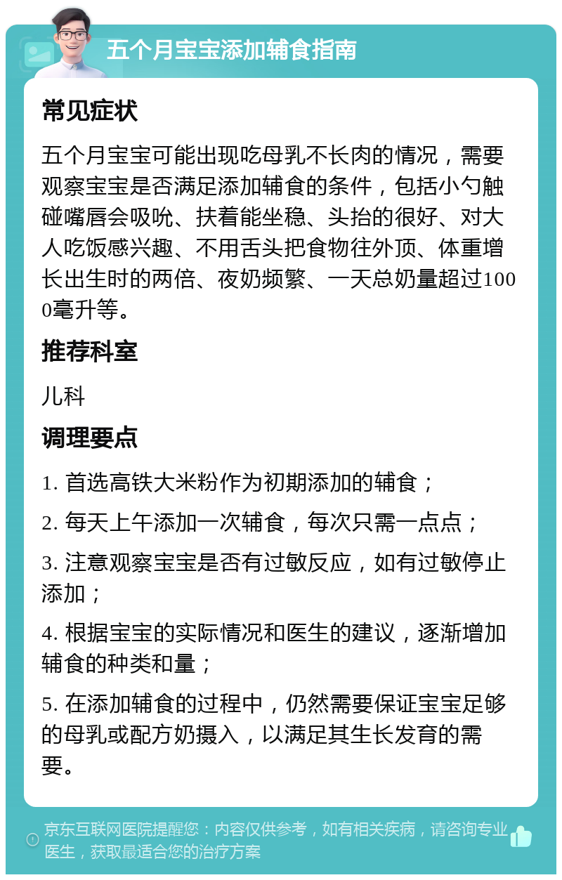 五个月宝宝添加辅食指南 常见症状 五个月宝宝可能出现吃母乳不长肉的情况，需要观察宝宝是否满足添加辅食的条件，包括小勺触碰嘴唇会吸吮、扶着能坐稳、头抬的很好、对大人吃饭感兴趣、不用舌头把食物往外顶、体重增长出生时的两倍、夜奶频繁、一天总奶量超过1000毫升等。 推荐科室 儿科 调理要点 1. 首选高铁大米粉作为初期添加的辅食； 2. 每天上午添加一次辅食，每次只需一点点； 3. 注意观察宝宝是否有过敏反应，如有过敏停止添加； 4. 根据宝宝的实际情况和医生的建议，逐渐增加辅食的种类和量； 5. 在添加辅食的过程中，仍然需要保证宝宝足够的母乳或配方奶摄入，以满足其生长发育的需要。