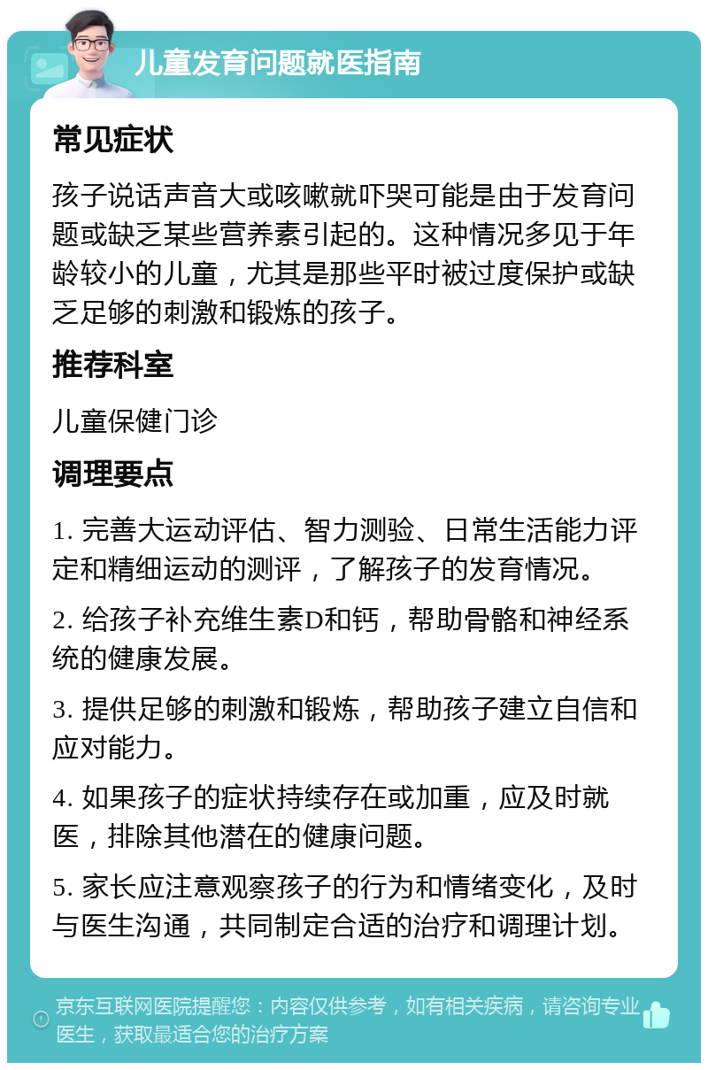 儿童发育问题就医指南 常见症状 孩子说话声音大或咳嗽就吓哭可能是由于发育问题或缺乏某些营养素引起的。这种情况多见于年龄较小的儿童，尤其是那些平时被过度保护或缺乏足够的刺激和锻炼的孩子。 推荐科室 儿童保健门诊 调理要点 1. 完善大运动评估、智力测验、日常生活能力评定和精细运动的测评，了解孩子的发育情况。 2. 给孩子补充维生素D和钙，帮助骨骼和神经系统的健康发展。 3. 提供足够的刺激和锻炼，帮助孩子建立自信和应对能力。 4. 如果孩子的症状持续存在或加重，应及时就医，排除其他潜在的健康问题。 5. 家长应注意观察孩子的行为和情绪变化，及时与医生沟通，共同制定合适的治疗和调理计划。