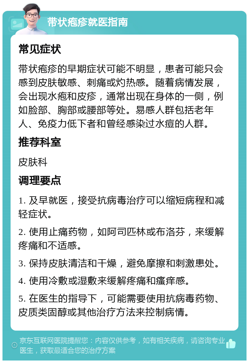 带状疱疹就医指南 常见症状 带状疱疹的早期症状可能不明显，患者可能只会感到皮肤敏感、刺痛或灼热感。随着病情发展，会出现水疱和皮疹，通常出现在身体的一侧，例如脸部、胸部或腰部等处。易感人群包括老年人、免疫力低下者和曾经感染过水痘的人群。 推荐科室 皮肤科 调理要点 1. 及早就医，接受抗病毒治疗可以缩短病程和减轻症状。 2. 使用止痛药物，如阿司匹林或布洛芬，来缓解疼痛和不适感。 3. 保持皮肤清洁和干燥，避免摩擦和刺激患处。 4. 使用冷敷或湿敷来缓解疼痛和瘙痒感。 5. 在医生的指导下，可能需要使用抗病毒药物、皮质类固醇或其他治疗方法来控制病情。