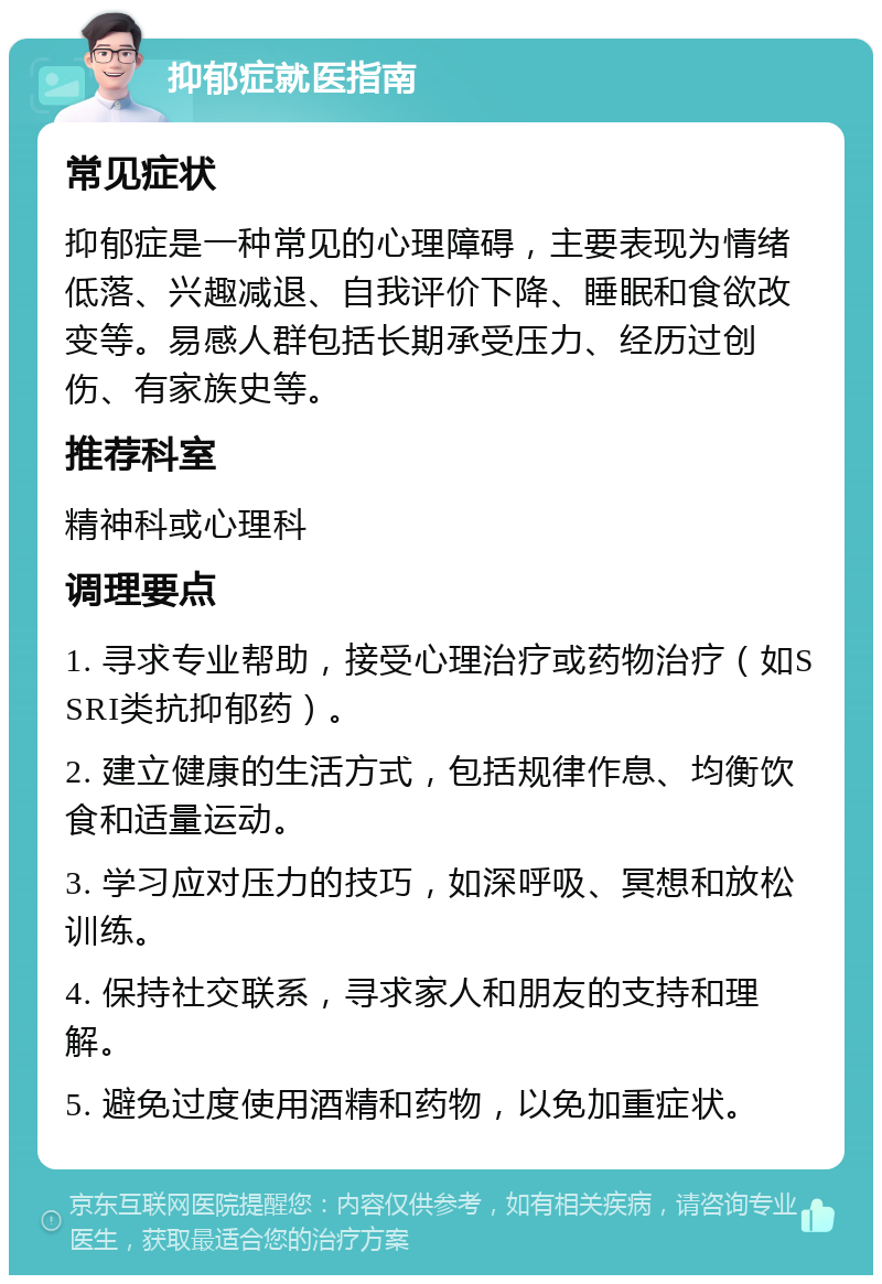 抑郁症就医指南 常见症状 抑郁症是一种常见的心理障碍，主要表现为情绪低落、兴趣减退、自我评价下降、睡眠和食欲改变等。易感人群包括长期承受压力、经历过创伤、有家族史等。 推荐科室 精神科或心理科 调理要点 1. 寻求专业帮助，接受心理治疗或药物治疗（如SSRI类抗抑郁药）。 2. 建立健康的生活方式，包括规律作息、均衡饮食和适量运动。 3. 学习应对压力的技巧，如深呼吸、冥想和放松训练。 4. 保持社交联系，寻求家人和朋友的支持和理解。 5. 避免过度使用酒精和药物，以免加重症状。