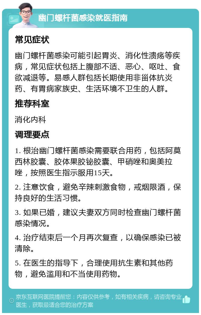 幽门螺杆菌感染就医指南 常见症状 幽门螺杆菌感染可能引起胃炎、消化性溃疡等疾病，常见症状包括上腹部不适、恶心、呕吐、食欲减退等。易感人群包括长期使用非甾体抗炎药、有胃病家族史、生活环境不卫生的人群。 推荐科室 消化内科 调理要点 1. 根治幽门螺杆菌感染需要联合用药，包括阿莫西林胶囊、胶体果胶铋胶囊、甲硝唑和奥美拉唑，按照医生指示服用15天。 2. 注意饮食，避免辛辣刺激食物，戒烟限酒，保持良好的生活习惯。 3. 如果已婚，建议夫妻双方同时检查幽门螺杆菌感染情况。 4. 治疗结束后一个月再次复查，以确保感染已被清除。 5. 在医生的指导下，合理使用抗生素和其他药物，避免滥用和不当使用药物。