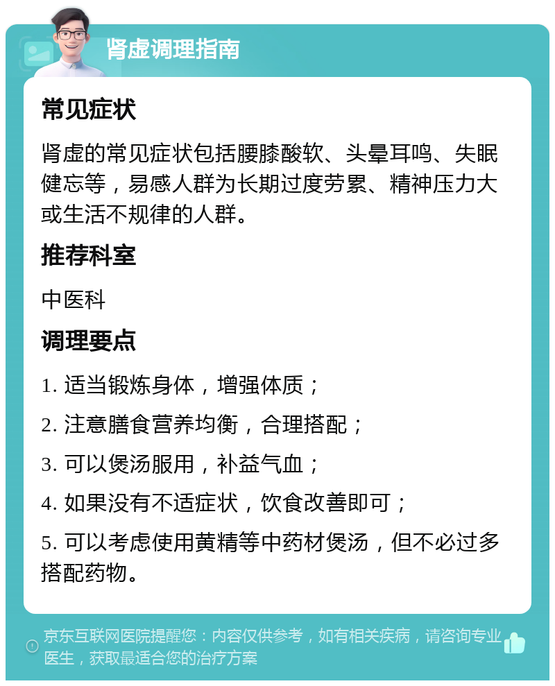 肾虚调理指南 常见症状 肾虚的常见症状包括腰膝酸软、头晕耳鸣、失眠健忘等，易感人群为长期过度劳累、精神压力大或生活不规律的人群。 推荐科室 中医科 调理要点 1. 适当锻炼身体，增强体质； 2. 注意膳食营养均衡，合理搭配； 3. 可以煲汤服用，补益气血； 4. 如果没有不适症状，饮食改善即可； 5. 可以考虑使用黄精等中药材煲汤，但不必过多搭配药物。