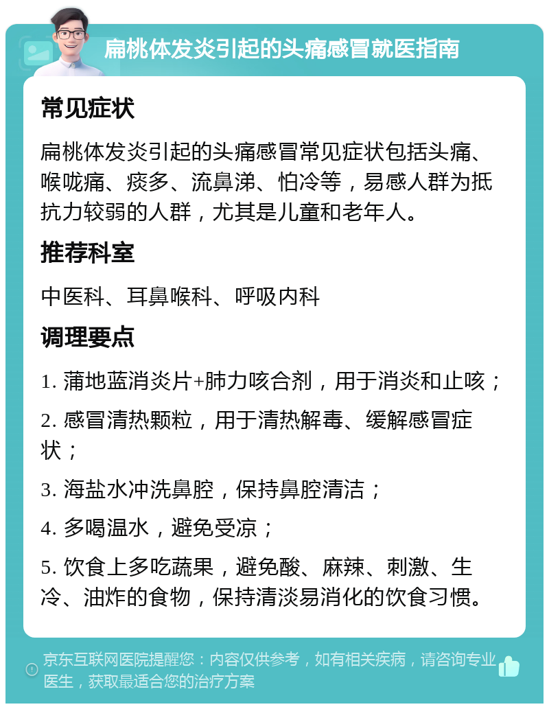 扁桃体发炎引起的头痛感冒就医指南 常见症状 扁桃体发炎引起的头痛感冒常见症状包括头痛、喉咙痛、痰多、流鼻涕、怕冷等，易感人群为抵抗力较弱的人群，尤其是儿童和老年人。 推荐科室 中医科、耳鼻喉科、呼吸内科 调理要点 1. 蒲地蓝消炎片+肺力咳合剂，用于消炎和止咳； 2. 感冒清热颗粒，用于清热解毒、缓解感冒症状； 3. 海盐水冲洗鼻腔，保持鼻腔清洁； 4. 多喝温水，避免受凉； 5. 饮食上多吃蔬果，避免酸、麻辣、刺激、生冷、油炸的食物，保持清淡易消化的饮食习惯。