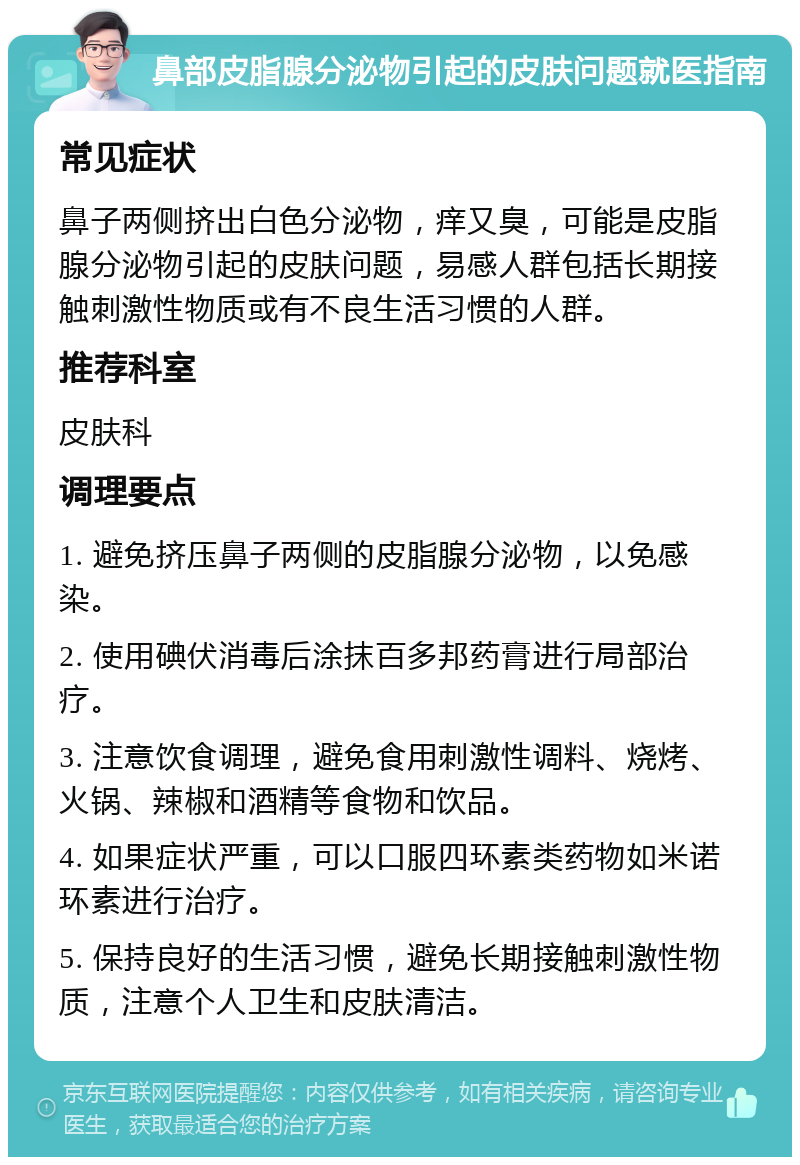 鼻部皮脂腺分泌物引起的皮肤问题就医指南 常见症状 鼻子两侧挤出白色分泌物，痒又臭，可能是皮脂腺分泌物引起的皮肤问题，易感人群包括长期接触刺激性物质或有不良生活习惯的人群。 推荐科室 皮肤科 调理要点 1. 避免挤压鼻子两侧的皮脂腺分泌物，以免感染。 2. 使用碘伏消毒后涂抹百多邦药膏进行局部治疗。 3. 注意饮食调理，避免食用刺激性调料、烧烤、火锅、辣椒和酒精等食物和饮品。 4. 如果症状严重，可以口服四环素类药物如米诺环素进行治疗。 5. 保持良好的生活习惯，避免长期接触刺激性物质，注意个人卫生和皮肤清洁。