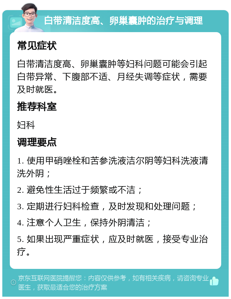 白带清洁度高、卵巢囊肿的治疗与调理 常见症状 白带清洁度高、卵巢囊肿等妇科问题可能会引起白带异常、下腹部不适、月经失调等症状，需要及时就医。 推荐科室 妇科 调理要点 1. 使用甲硝唑栓和苦参洗液洁尔阴等妇科洗液清洗外阴； 2. 避免性生活过于频繁或不洁； 3. 定期进行妇科检查，及时发现和处理问题； 4. 注意个人卫生，保持外阴清洁； 5. 如果出现严重症状，应及时就医，接受专业治疗。