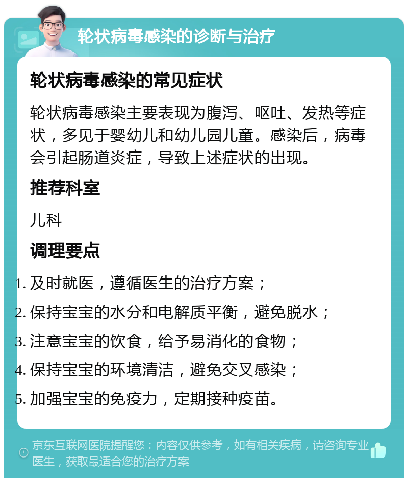 轮状病毒感染的诊断与治疗 轮状病毒感染的常见症状 轮状病毒感染主要表现为腹泻、呕吐、发热等症状，多见于婴幼儿和幼儿园儿童。感染后，病毒会引起肠道炎症，导致上述症状的出现。 推荐科室 儿科 调理要点 及时就医，遵循医生的治疗方案； 保持宝宝的水分和电解质平衡，避免脱水； 注意宝宝的饮食，给予易消化的食物； 保持宝宝的环境清洁，避免交叉感染； 加强宝宝的免疫力，定期接种疫苗。