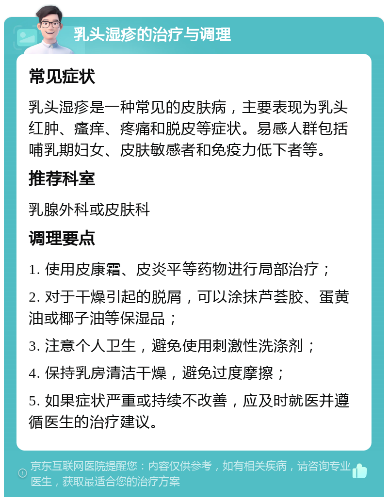 乳头湿疹的治疗与调理 常见症状 乳头湿疹是一种常见的皮肤病，主要表现为乳头红肿、瘙痒、疼痛和脱皮等症状。易感人群包括哺乳期妇女、皮肤敏感者和免疫力低下者等。 推荐科室 乳腺外科或皮肤科 调理要点 1. 使用皮康霜、皮炎平等药物进行局部治疗； 2. 对于干燥引起的脱屑，可以涂抹芦荟胶、蛋黄油或椰子油等保湿品； 3. 注意个人卫生，避免使用刺激性洗涤剂； 4. 保持乳房清洁干燥，避免过度摩擦； 5. 如果症状严重或持续不改善，应及时就医并遵循医生的治疗建议。