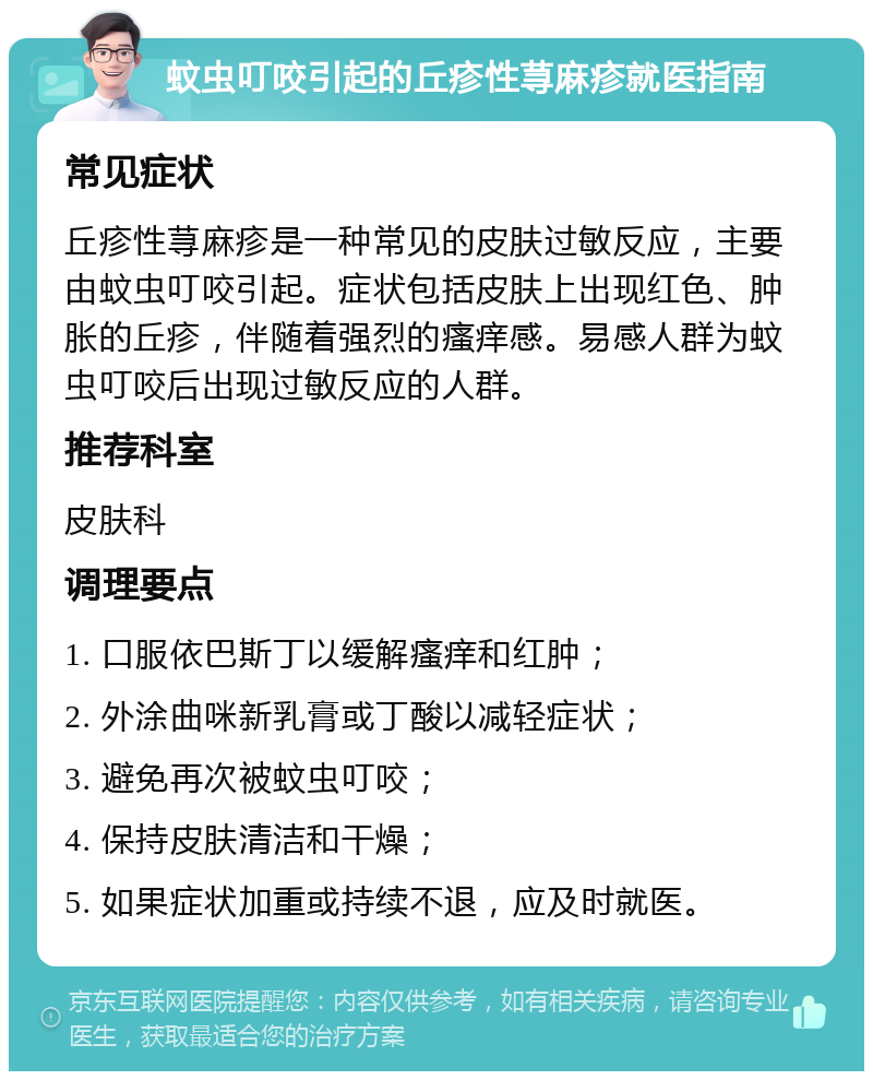 蚊虫叮咬引起的丘疹性荨麻疹就医指南 常见症状 丘疹性荨麻疹是一种常见的皮肤过敏反应，主要由蚊虫叮咬引起。症状包括皮肤上出现红色、肿胀的丘疹，伴随着强烈的瘙痒感。易感人群为蚊虫叮咬后出现过敏反应的人群。 推荐科室 皮肤科 调理要点 1. 口服依巴斯丁以缓解瘙痒和红肿； 2. 外涂曲咪新乳膏或丁酸以减轻症状； 3. 避免再次被蚊虫叮咬； 4. 保持皮肤清洁和干燥； 5. 如果症状加重或持续不退，应及时就医。