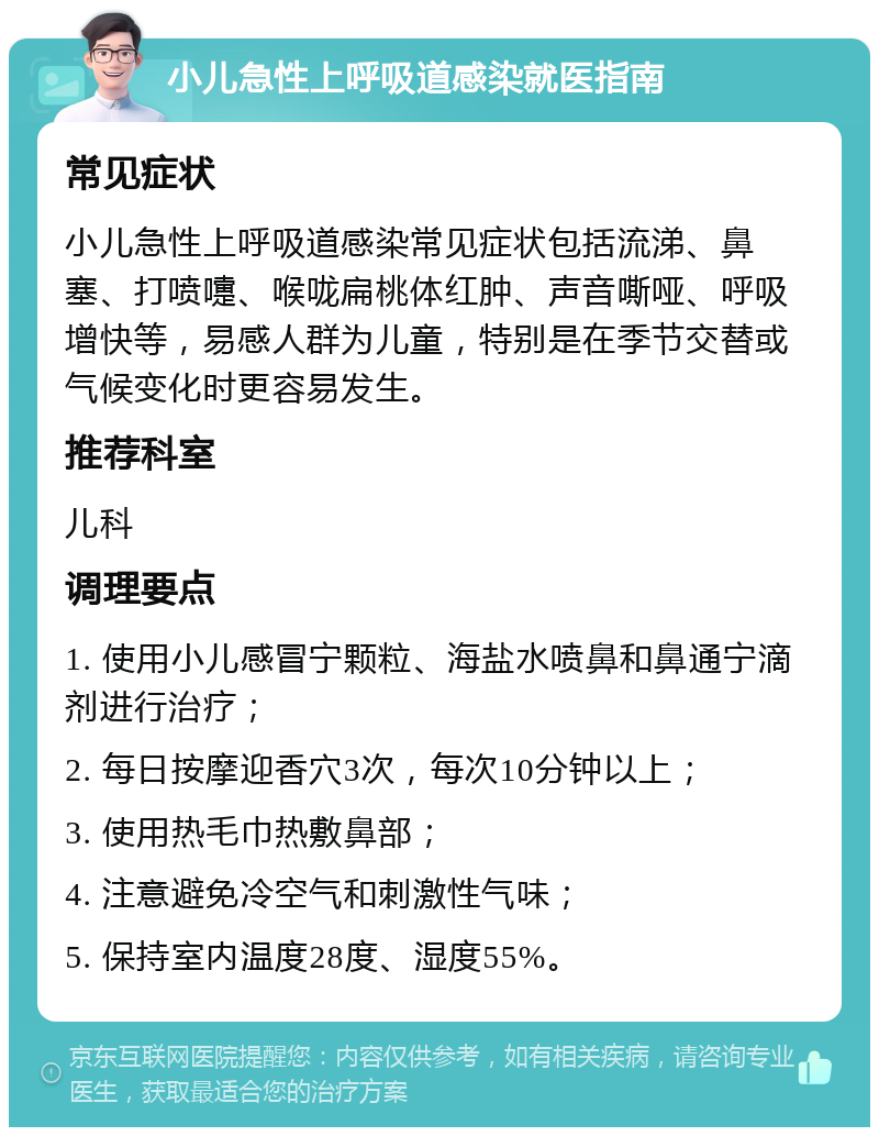 小儿急性上呼吸道感染就医指南 常见症状 小儿急性上呼吸道感染常见症状包括流涕、鼻塞、打喷嚏、喉咙扁桃体红肿、声音嘶哑、呼吸增快等，易感人群为儿童，特别是在季节交替或气候变化时更容易发生。 推荐科室 儿科 调理要点 1. 使用小儿感冒宁颗粒、海盐水喷鼻和鼻通宁滴剂进行治疗； 2. 每日按摩迎香穴3次，每次10分钟以上； 3. 使用热毛巾热敷鼻部； 4. 注意避免冷空气和刺激性气味； 5. 保持室内温度28度、湿度55%。