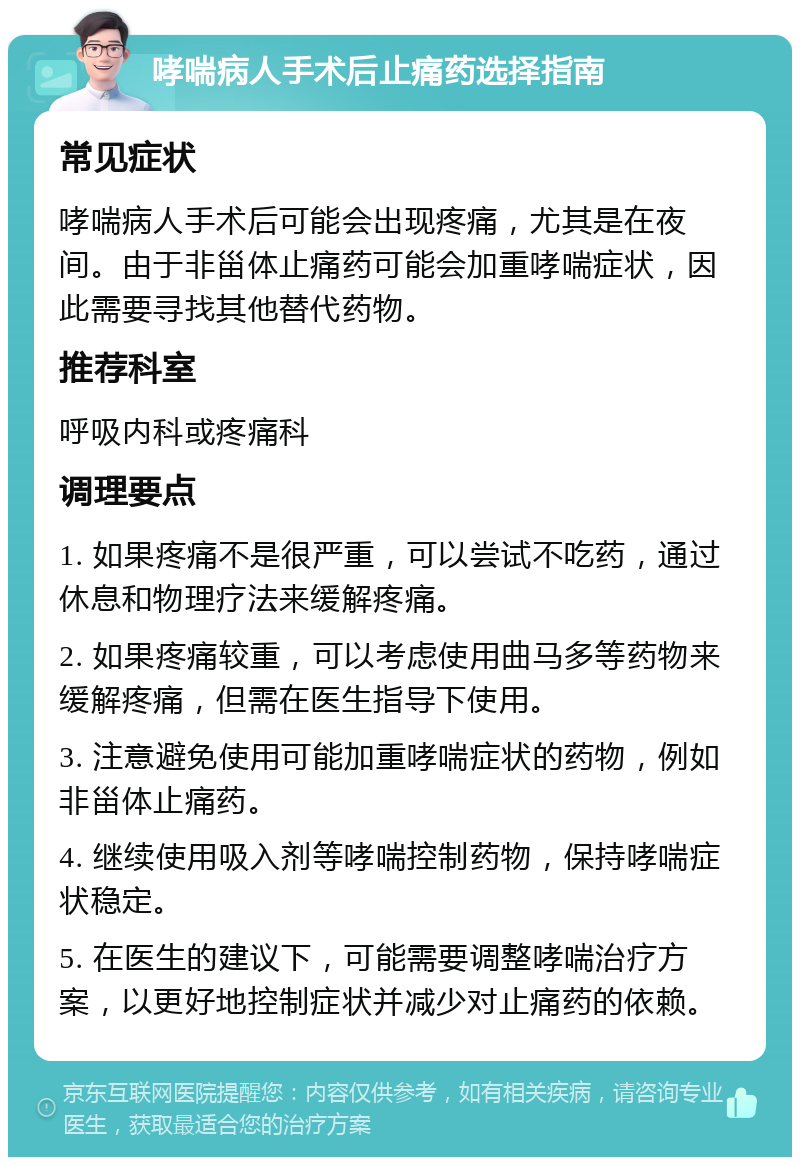 哮喘病人手术后止痛药选择指南 常见症状 哮喘病人手术后可能会出现疼痛，尤其是在夜间。由于非甾体止痛药可能会加重哮喘症状，因此需要寻找其他替代药物。 推荐科室 呼吸内科或疼痛科 调理要点 1. 如果疼痛不是很严重，可以尝试不吃药，通过休息和物理疗法来缓解疼痛。 2. 如果疼痛较重，可以考虑使用曲马多等药物来缓解疼痛，但需在医生指导下使用。 3. 注意避免使用可能加重哮喘症状的药物，例如非甾体止痛药。 4. 继续使用吸入剂等哮喘控制药物，保持哮喘症状稳定。 5. 在医生的建议下，可能需要调整哮喘治疗方案，以更好地控制症状并减少对止痛药的依赖。