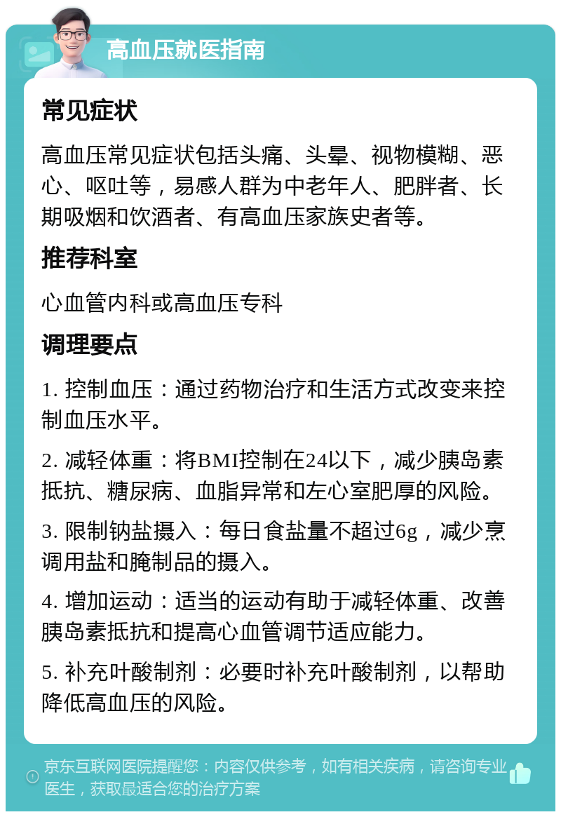 高血压就医指南 常见症状 高血压常见症状包括头痛、头晕、视物模糊、恶心、呕吐等，易感人群为中老年人、肥胖者、长期吸烟和饮酒者、有高血压家族史者等。 推荐科室 心血管内科或高血压专科 调理要点 1. 控制血压：通过药物治疗和生活方式改变来控制血压水平。 2. 减轻体重：将BMI控制在24以下，减少胰岛素抵抗、糖尿病、血脂异常和左心室肥厚的风险。 3. 限制钠盐摄入：每日食盐量不超过6g，减少烹调用盐和腌制品的摄入。 4. 增加运动：适当的运动有助于减轻体重、改善胰岛素抵抗和提高心血管调节适应能力。 5. 补充叶酸制剂：必要时补充叶酸制剂，以帮助降低高血压的风险。