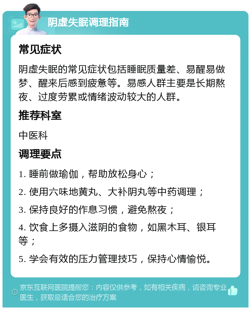 阴虚失眠调理指南 常见症状 阴虚失眠的常见症状包括睡眠质量差、易醒易做梦、醒来后感到疲惫等。易感人群主要是长期熬夜、过度劳累或情绪波动较大的人群。 推荐科室 中医科 调理要点 1. 睡前做瑜伽，帮助放松身心； 2. 使用六味地黄丸、大补阴丸等中药调理； 3. 保持良好的作息习惯，避免熬夜； 4. 饮食上多摄入滋阴的食物，如黑木耳、银耳等； 5. 学会有效的压力管理技巧，保持心情愉悦。