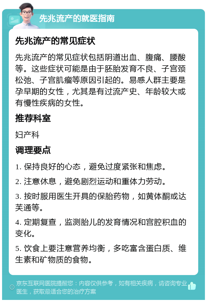 先兆流产的就医指南 先兆流产的常见症状 先兆流产的常见症状包括阴道出血、腹痛、腰酸等。这些症状可能是由于胚胎发育不良、子宫颈松弛、子宫肌瘤等原因引起的。易感人群主要是孕早期的女性，尤其是有过流产史、年龄较大或有慢性疾病的女性。 推荐科室 妇产科 调理要点 1. 保持良好的心态，避免过度紧张和焦虑。 2. 注意休息，避免剧烈运动和重体力劳动。 3. 按时服用医生开具的保胎药物，如黄体酮或达芙通等。 4. 定期复查，监测胎儿的发育情况和宫腔积血的变化。 5. 饮食上要注意营养均衡，多吃富含蛋白质、维生素和矿物质的食物。