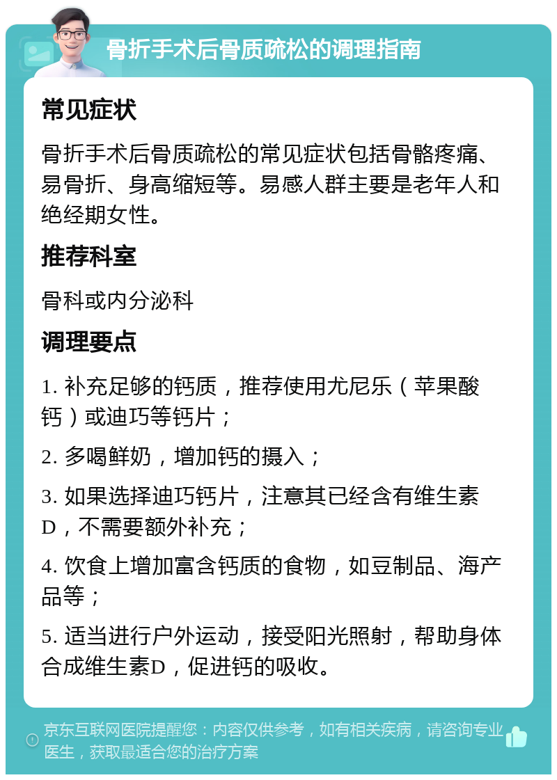 骨折手术后骨质疏松的调理指南 常见症状 骨折手术后骨质疏松的常见症状包括骨骼疼痛、易骨折、身高缩短等。易感人群主要是老年人和绝经期女性。 推荐科室 骨科或内分泌科 调理要点 1. 补充足够的钙质，推荐使用尤尼乐（苹果酸钙）或迪巧等钙片； 2. 多喝鲜奶，增加钙的摄入； 3. 如果选择迪巧钙片，注意其已经含有维生素D，不需要额外补充； 4. 饮食上增加富含钙质的食物，如豆制品、海产品等； 5. 适当进行户外运动，接受阳光照射，帮助身体合成维生素D，促进钙的吸收。