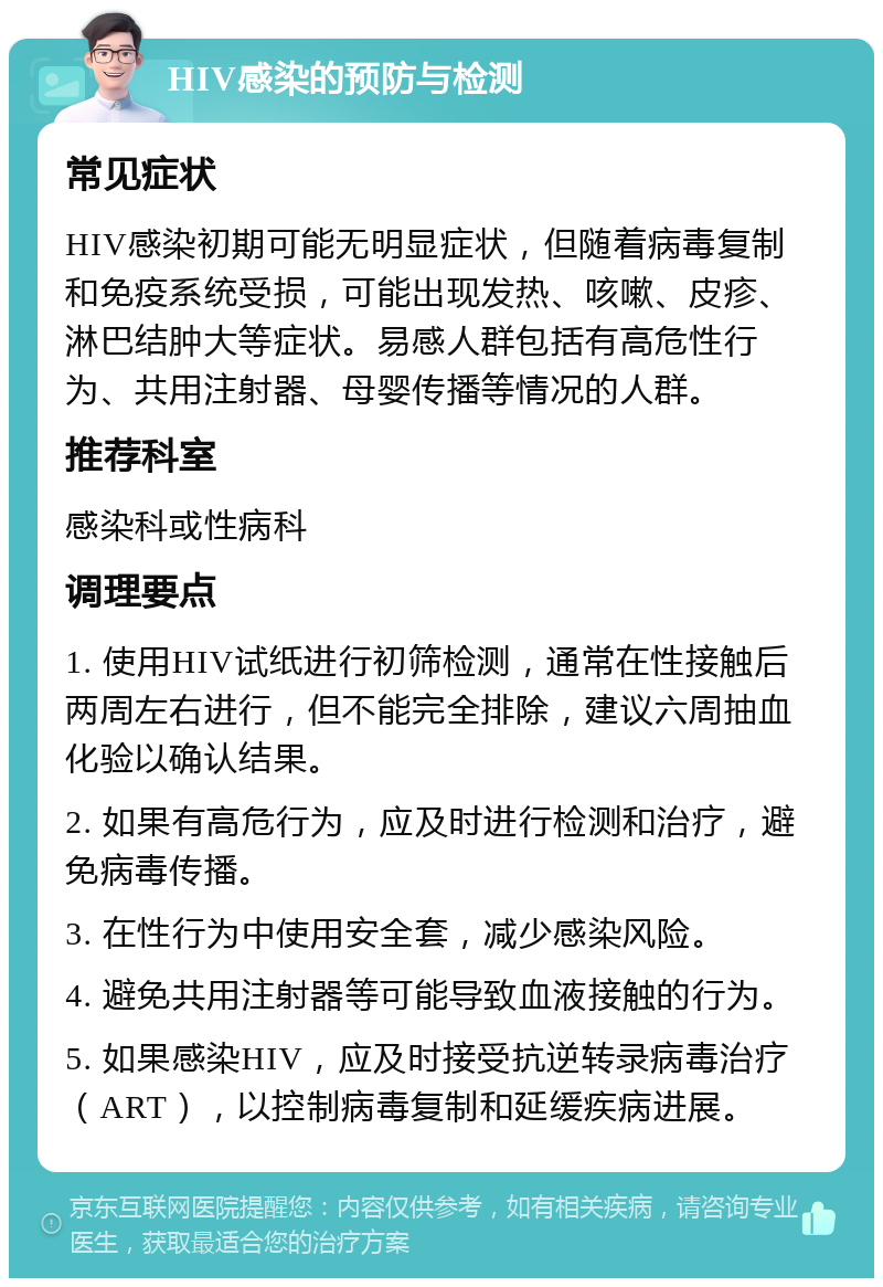 HIV感染的预防与检测 常见症状 HIV感染初期可能无明显症状，但随着病毒复制和免疫系统受损，可能出现发热、咳嗽、皮疹、淋巴结肿大等症状。易感人群包括有高危性行为、共用注射器、母婴传播等情况的人群。 推荐科室 感染科或性病科 调理要点 1. 使用HIV试纸进行初筛检测，通常在性接触后两周左右进行，但不能完全排除，建议六周抽血化验以确认结果。 2. 如果有高危行为，应及时进行检测和治疗，避免病毒传播。 3. 在性行为中使用安全套，减少感染风险。 4. 避免共用注射器等可能导致血液接触的行为。 5. 如果感染HIV，应及时接受抗逆转录病毒治疗（ART），以控制病毒复制和延缓疾病进展。