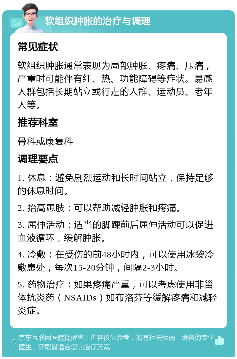 软组织肿胀的治疗与调理 常见症状 软组织肿胀通常表现为局部肿胀、疼痛、压痛，严重时可能伴有红、热、功能障碍等症状。易感人群包括长期站立或行走的人群、运动员、老年人等。 推荐科室 骨科或康复科 调理要点 1. 休息：避免剧烈运动和长时间站立，保持足够的休息时间。 2. 抬高患肢：可以帮助减轻肿胀和疼痛。 3. 屈伸活动：适当的脚踝前后屈伸活动可以促进血液循环，缓解肿胀。 4. 冷敷：在受伤的前48小时内，可以使用冰袋冷敷患处，每次15-20分钟，间隔2-3小时。 5. 药物治疗：如果疼痛严重，可以考虑使用非甾体抗炎药（NSAIDs）如布洛芬等缓解疼痛和减轻炎症。