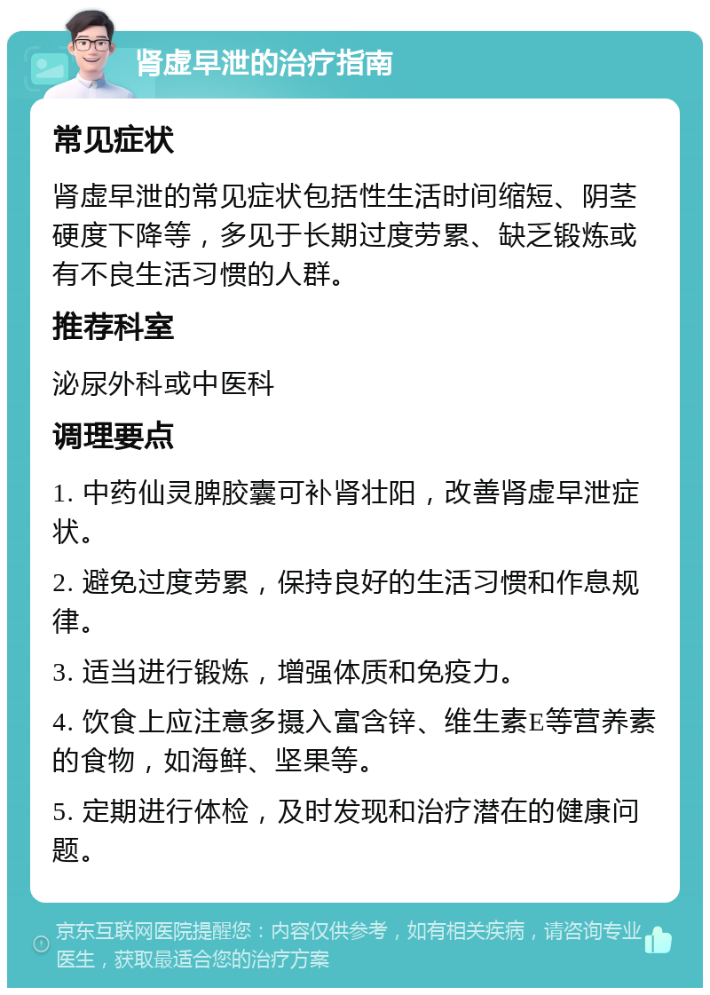 肾虚早泄的治疗指南 常见症状 肾虚早泄的常见症状包括性生活时间缩短、阴茎硬度下降等，多见于长期过度劳累、缺乏锻炼或有不良生活习惯的人群。 推荐科室 泌尿外科或中医科 调理要点 1. 中药仙灵脾胶囊可补肾壮阳，改善肾虚早泄症状。 2. 避免过度劳累，保持良好的生活习惯和作息规律。 3. 适当进行锻炼，增强体质和免疫力。 4. 饮食上应注意多摄入富含锌、维生素E等营养素的食物，如海鲜、坚果等。 5. 定期进行体检，及时发现和治疗潜在的健康问题。