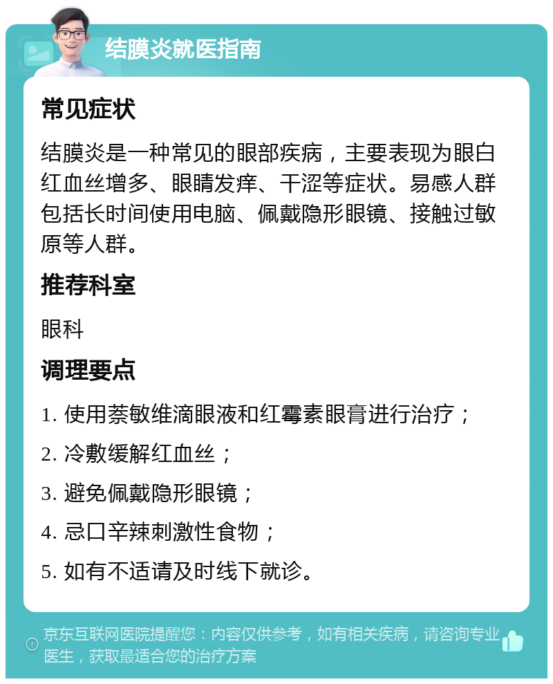 结膜炎就医指南 常见症状 结膜炎是一种常见的眼部疾病，主要表现为眼白红血丝增多、眼睛发痒、干涩等症状。易感人群包括长时间使用电脑、佩戴隐形眼镜、接触过敏原等人群。 推荐科室 眼科 调理要点 1. 使用萘敏维滴眼液和红霉素眼膏进行治疗； 2. 冷敷缓解红血丝； 3. 避免佩戴隐形眼镜； 4. 忌口辛辣刺激性食物； 5. 如有不适请及时线下就诊。