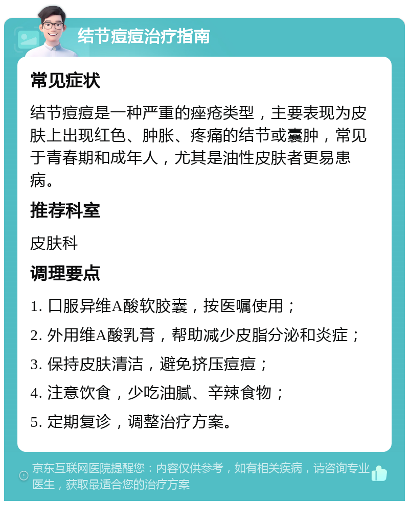 结节痘痘治疗指南 常见症状 结节痘痘是一种严重的痤疮类型，主要表现为皮肤上出现红色、肿胀、疼痛的结节或囊肿，常见于青春期和成年人，尤其是油性皮肤者更易患病。 推荐科室 皮肤科 调理要点 1. 口服异维A酸软胶囊，按医嘱使用； 2. 外用维A酸乳膏，帮助减少皮脂分泌和炎症； 3. 保持皮肤清洁，避免挤压痘痘； 4. 注意饮食，少吃油腻、辛辣食物； 5. 定期复诊，调整治疗方案。