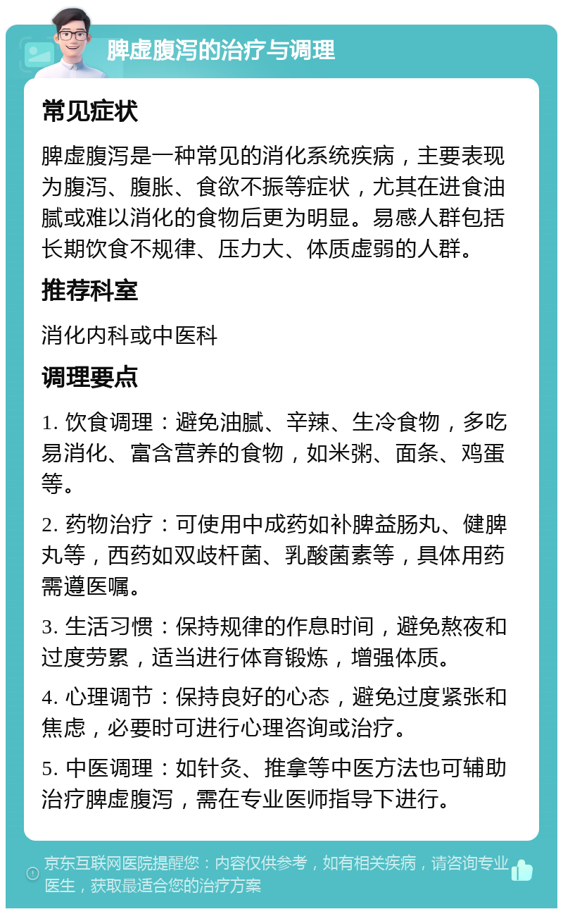 脾虚腹泻的治疗与调理 常见症状 脾虚腹泻是一种常见的消化系统疾病，主要表现为腹泻、腹胀、食欲不振等症状，尤其在进食油腻或难以消化的食物后更为明显。易感人群包括长期饮食不规律、压力大、体质虚弱的人群。 推荐科室 消化内科或中医科 调理要点 1. 饮食调理：避免油腻、辛辣、生冷食物，多吃易消化、富含营养的食物，如米粥、面条、鸡蛋等。 2. 药物治疗：可使用中成药如补脾益肠丸、健脾丸等，西药如双歧杆菌、乳酸菌素等，具体用药需遵医嘱。 3. 生活习惯：保持规律的作息时间，避免熬夜和过度劳累，适当进行体育锻炼，增强体质。 4. 心理调节：保持良好的心态，避免过度紧张和焦虑，必要时可进行心理咨询或治疗。 5. 中医调理：如针灸、推拿等中医方法也可辅助治疗脾虚腹泻，需在专业医师指导下进行。