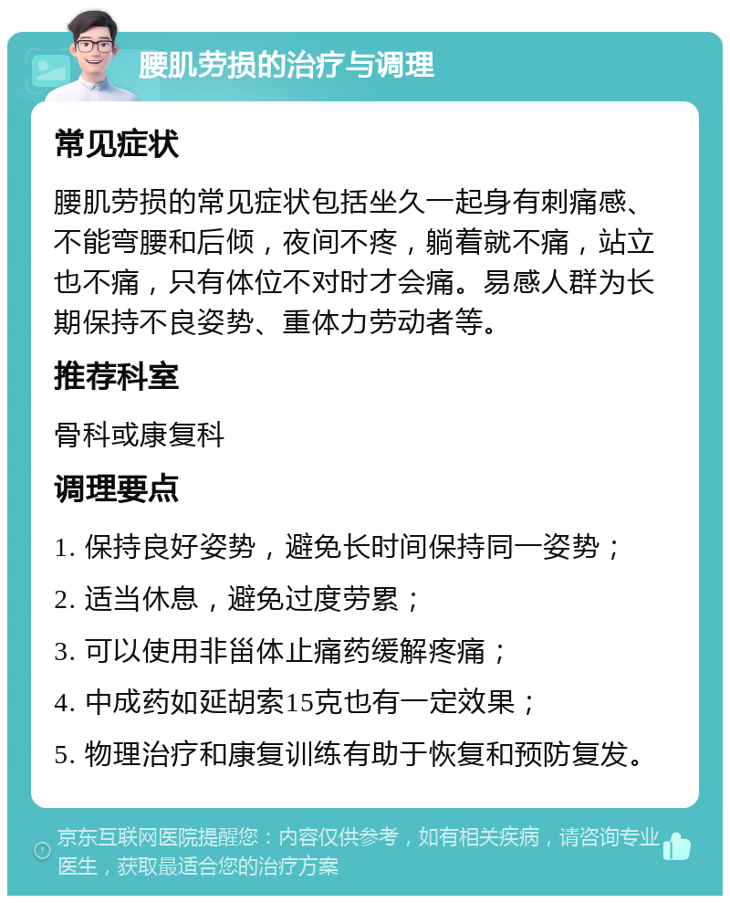 腰肌劳损的治疗与调理 常见症状 腰肌劳损的常见症状包括坐久一起身有刺痛感、不能弯腰和后倾，夜间不疼，躺着就不痛，站立也不痛，只有体位不对时才会痛。易感人群为长期保持不良姿势、重体力劳动者等。 推荐科室 骨科或康复科 调理要点 1. 保持良好姿势，避免长时间保持同一姿势； 2. 适当休息，避免过度劳累； 3. 可以使用非甾体止痛药缓解疼痛； 4. 中成药如延胡索15克也有一定效果； 5. 物理治疗和康复训练有助于恢复和预防复发。