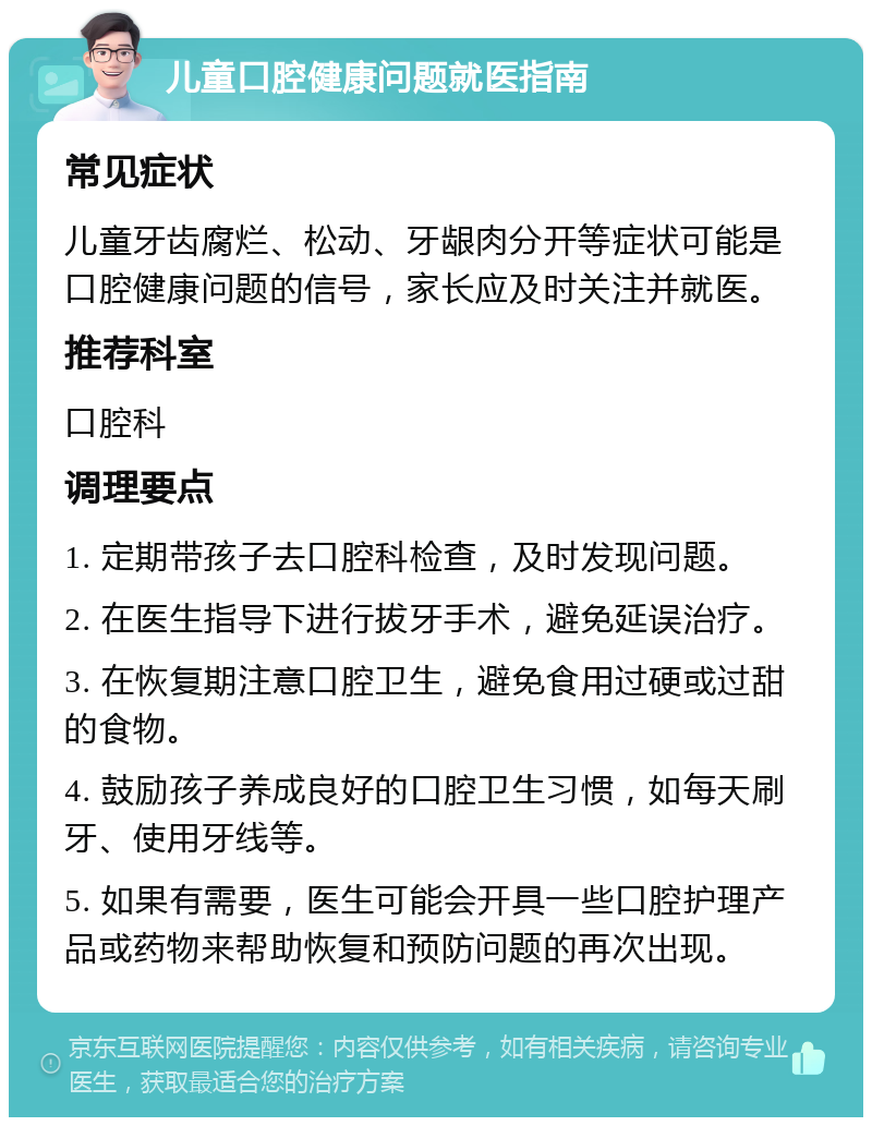 儿童口腔健康问题就医指南 常见症状 儿童牙齿腐烂、松动、牙龈肉分开等症状可能是口腔健康问题的信号，家长应及时关注并就医。 推荐科室 口腔科 调理要点 1. 定期带孩子去口腔科检查，及时发现问题。 2. 在医生指导下进行拔牙手术，避免延误治疗。 3. 在恢复期注意口腔卫生，避免食用过硬或过甜的食物。 4. 鼓励孩子养成良好的口腔卫生习惯，如每天刷牙、使用牙线等。 5. 如果有需要，医生可能会开具一些口腔护理产品或药物来帮助恢复和预防问题的再次出现。