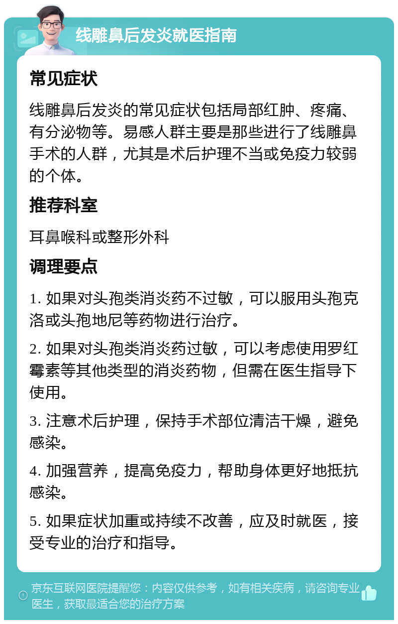 线雕鼻后发炎就医指南 常见症状 线雕鼻后发炎的常见症状包括局部红肿、疼痛、有分泌物等。易感人群主要是那些进行了线雕鼻手术的人群，尤其是术后护理不当或免疫力较弱的个体。 推荐科室 耳鼻喉科或整形外科 调理要点 1. 如果对头孢类消炎药不过敏，可以服用头孢克洛或头孢地尼等药物进行治疗。 2. 如果对头孢类消炎药过敏，可以考虑使用罗红霉素等其他类型的消炎药物，但需在医生指导下使用。 3. 注意术后护理，保持手术部位清洁干燥，避免感染。 4. 加强营养，提高免疫力，帮助身体更好地抵抗感染。 5. 如果症状加重或持续不改善，应及时就医，接受专业的治疗和指导。