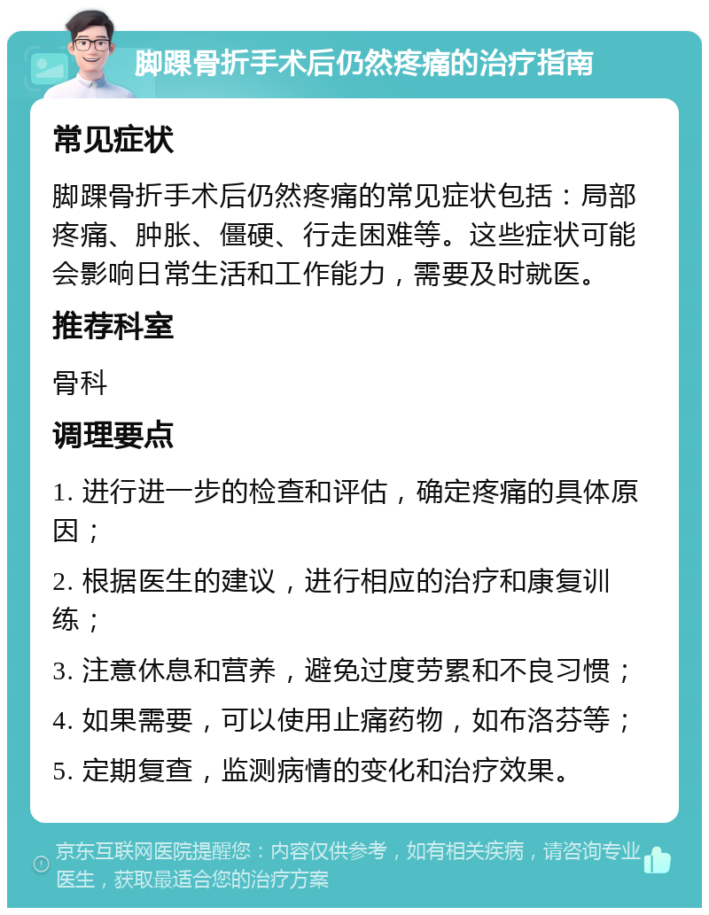 脚踝骨折手术后仍然疼痛的治疗指南 常见症状 脚踝骨折手术后仍然疼痛的常见症状包括：局部疼痛、肿胀、僵硬、行走困难等。这些症状可能会影响日常生活和工作能力，需要及时就医。 推荐科室 骨科 调理要点 1. 进行进一步的检查和评估，确定疼痛的具体原因； 2. 根据医生的建议，进行相应的治疗和康复训练； 3. 注意休息和营养，避免过度劳累和不良习惯； 4. 如果需要，可以使用止痛药物，如布洛芬等； 5. 定期复查，监测病情的变化和治疗效果。