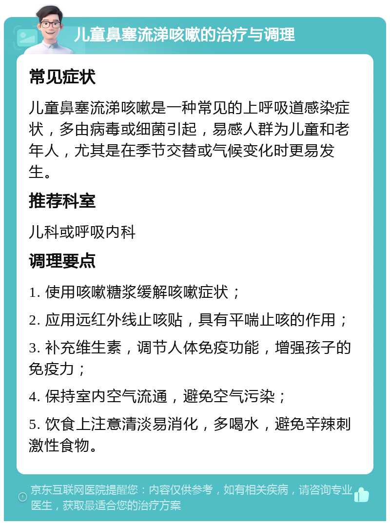 儿童鼻塞流涕咳嗽的治疗与调理 常见症状 儿童鼻塞流涕咳嗽是一种常见的上呼吸道感染症状，多由病毒或细菌引起，易感人群为儿童和老年人，尤其是在季节交替或气候变化时更易发生。 推荐科室 儿科或呼吸内科 调理要点 1. 使用咳嗽糖浆缓解咳嗽症状； 2. 应用远红外线止咳贴，具有平喘止咳的作用； 3. 补充维生素，调节人体免疫功能，增强孩子的免疫力； 4. 保持室内空气流通，避免空气污染； 5. 饮食上注意清淡易消化，多喝水，避免辛辣刺激性食物。